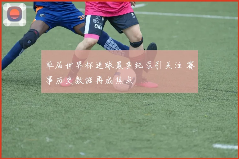 单届世界杯进球最多纪录引关注 赛事历史数据再成焦点