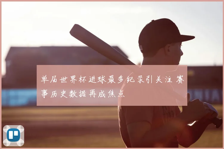 单届世界杯进球最多纪录引关注 赛事历史数据再成焦点