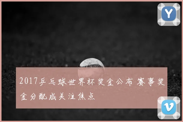 2017乒乓球世界杯奖金公布 赛事奖金分配成关注焦点